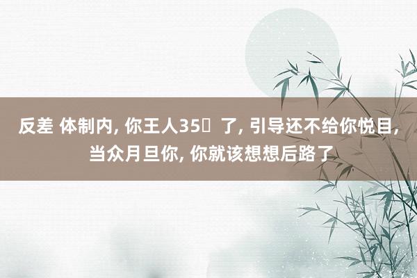 反差 体制内， 你王人35➕了， 引导还不给你悦目， 当众月旦你， 你就该想想后路了