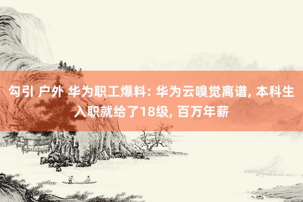 勾引 户外 华为职工爆料: 华为云嗅觉离谱， 本科生入职就给了18级， 百万年薪