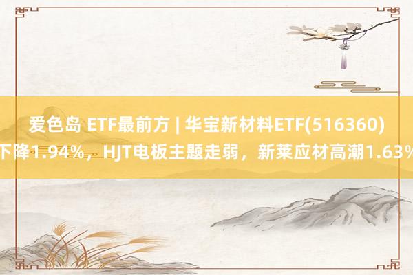 爱色岛 ETF最前方 | 华宝新材料ETF(516360)下降1.94%，HJT电板主题走弱，新莱应材高潮1.63%