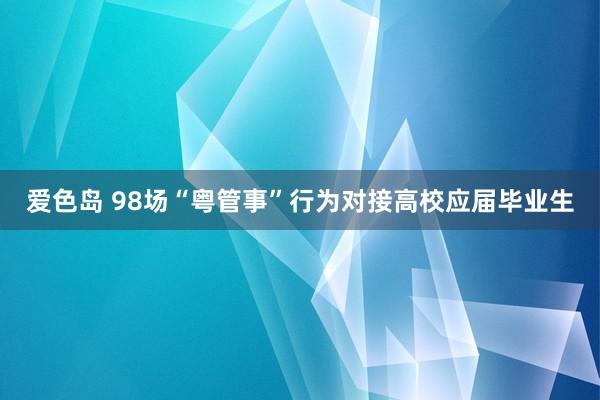 爱色岛 98场“粤管事”行为对接高校应届毕业生