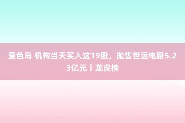 爱色岛 机构当天买入这19股，抛售世运电路5.23亿元丨龙虎榜