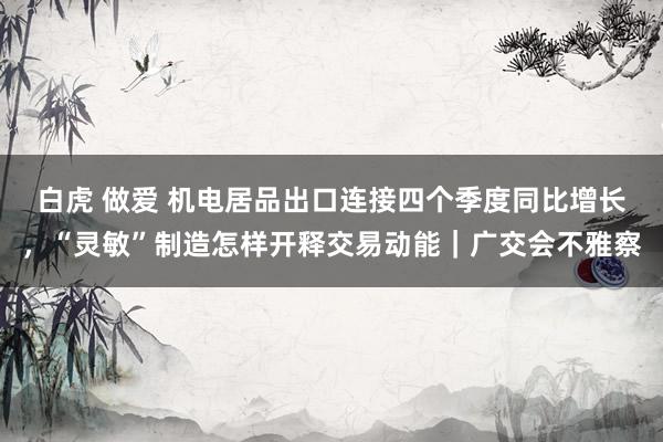 白虎 做爱 机电居品出口连接四个季度同比增长，“灵敏”制造怎样开释交易动能｜广交会不雅察