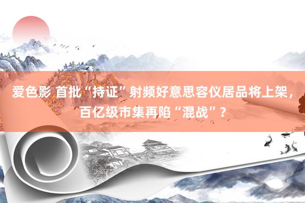 爱色影 首批“持证”射频好意思容仪居品将上架，百亿级市集再陷“混战”？