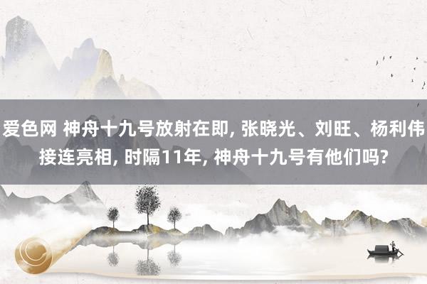 爱色网 神舟十九号放射在即， 张晓光、刘旺、杨利伟接连亮相， 时隔11年， 神舟十九号有他们吗?