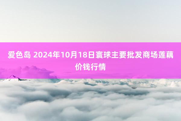 爱色岛 2024年10月18日寰球主要批发商场莲藕价钱行情