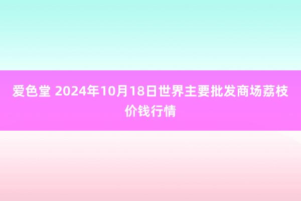 爱色堂 2024年10月18日世界主要批发商场荔枝价钱行情