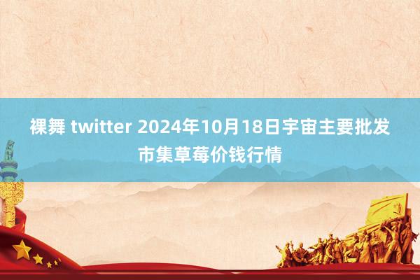 裸舞 twitter 2024年10月18日宇宙主要批发市集草莓价钱行情