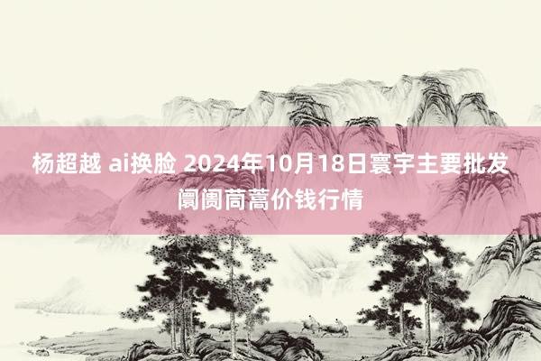 杨超越 ai换脸 2024年10月18日寰宇主要批发阛阓茼蒿价钱行情