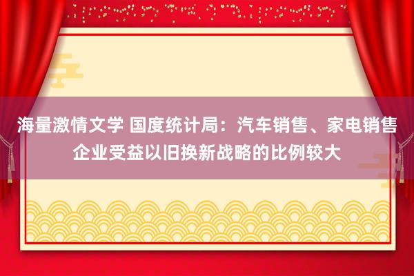 海量激情文学 国度统计局：汽车销售、家电销售企业受益以旧换新战略的比例较大