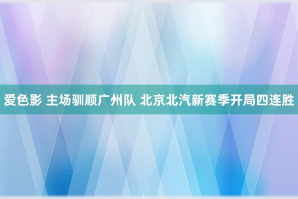 爱色影 主场驯顺广州队 北京北汽新赛季开局四连胜