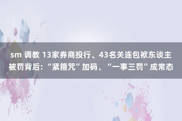 sm 调教 13家券商投行、43名关连包袱东谈主被罚背后: “紧箍咒”加码、“一事三罚”成常态