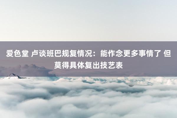 爱色堂 卢谈班巴规复情况：能作念更多事情了 但莫得具体复出技艺表