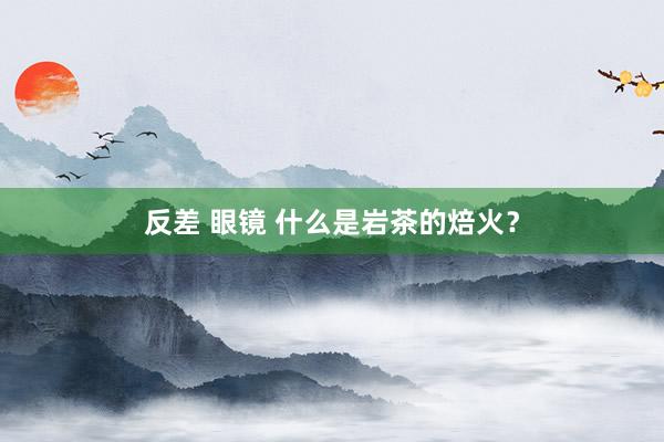 反差 眼镜 什么是岩茶的焙火？