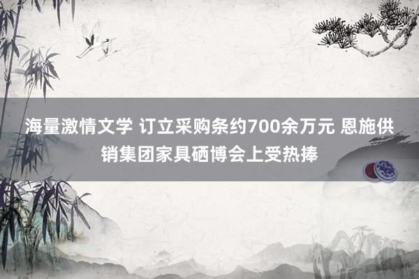 海量激情文学 订立采购条约700余万元 恩施供销集团家具硒博会上受热捧