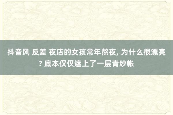 抖音风 反差 夜店的女孩常年熬夜， 为什么很漂亮? 底本仅仅遮上了一层青纱帐