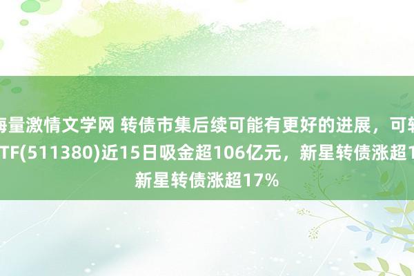 海量激情文学网 转债市集后续可能有更好的进展，可转债ETF(511380)近15日吸金超106亿元，新星转债涨超17%