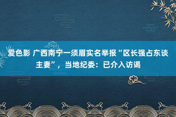 爱色影 广西南宁一须眉实名举报“区长强占东谈主妻”，当地纪委：已介入访谒