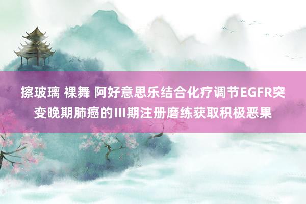 擦玻璃 裸舞 阿好意思乐结合化疗调节EGFR突变晚期肺癌的Ⅲ期注册磨练获取积极恶果