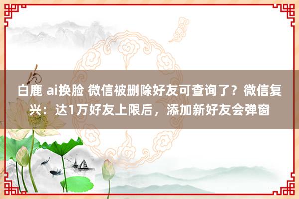 白鹿 ai换脸 微信被删除好友可查询了？微信复兴：达1万好友上限后，添加新好友会弹窗