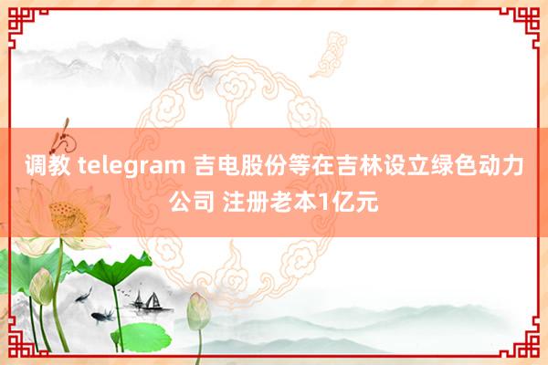 调教 telegram 吉电股份等在吉林设立绿色动力公司 注册老本1亿元