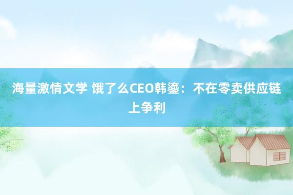 海量激情文学 饿了么CEO韩鎏：不在零卖供应链上争利