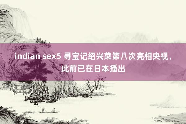 indian sex5 寻宝记绍兴菜第八次亮相央视，此前已在日本播出