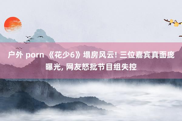 户外 porn 《花少6》塌房风云! 三位嘉宾真面庞曝光， 网友怒批节目组失控