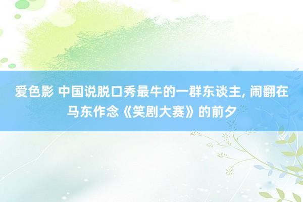 爱色影 中国说脱口秀最牛的一群东谈主， 闹翻在马东作念《笑剧大赛》的前夕