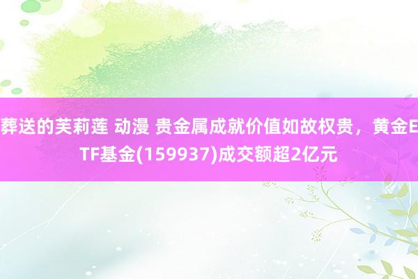 葬送的芙莉莲 动漫 贵金属成就价值如故权贵，黄金ETF基金(159937)成交额超2亿元