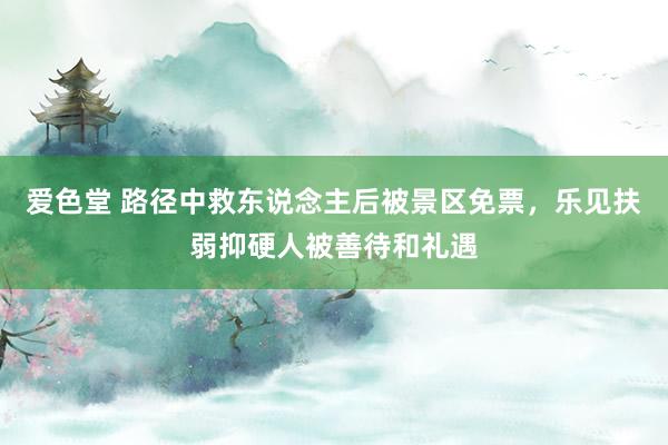 爱色堂 路径中救东说念主后被景区免票，乐见扶弱抑硬人被善待和礼遇