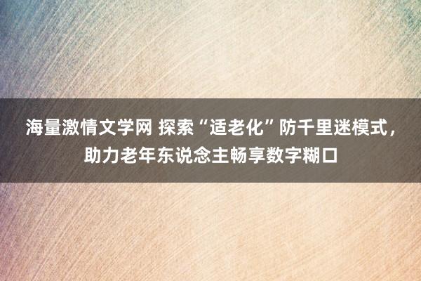 海量激情文学网 探索“适老化”防千里迷模式，助力老年东说念主畅享数字糊口