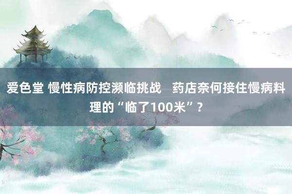 爱色堂 慢性病防控濒临挑战   药店奈何接住慢病料理的“临了100米”？