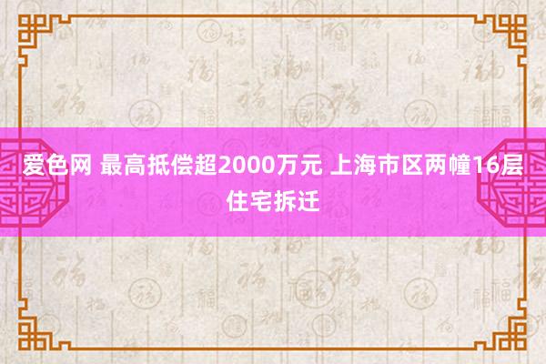 爱色网 最高抵偿超2000万元 上海市区两幢16层住宅拆迁