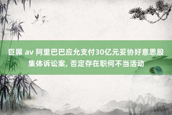 巨屌 av 阿里巴巴应允支付30亿元妥协好意思股集体诉讼案， 否定存在职何不当活动