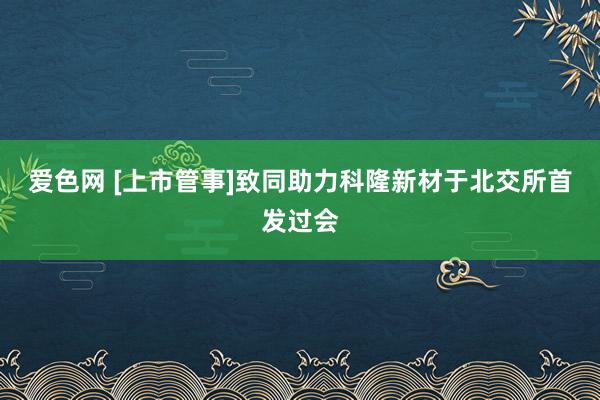 爱色网 [上市管事]致同助力科隆新材于北交所首发过会