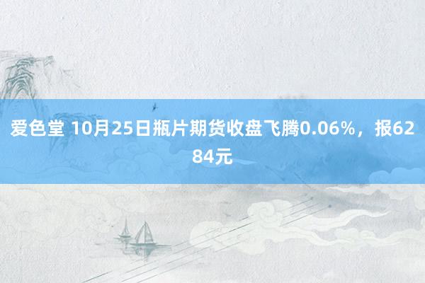 爱色堂 10月25日瓶片期货收盘飞腾0.06%，报6284元