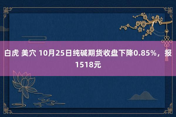 白虎 美穴 10月25日纯碱期货收盘下降0.85%，报1518元