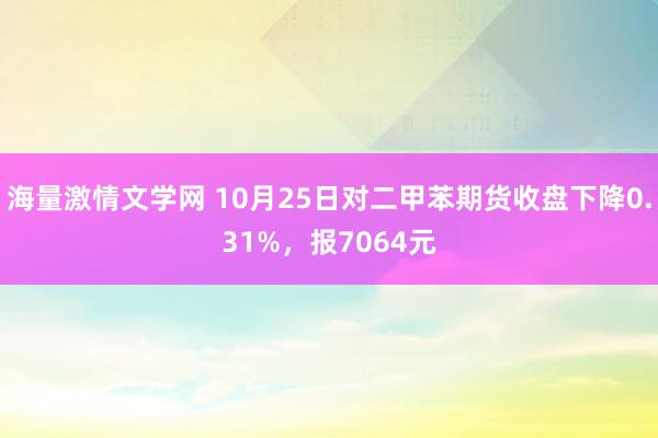 海量激情文学网 10月25日对二甲苯期货收盘下降0.31%，报7064元