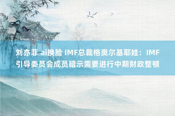 刘亦菲 ai换脸 IMF总裁格奥尔基耶娃：IMF引导委员会成员暗示需要进行中期财政整顿