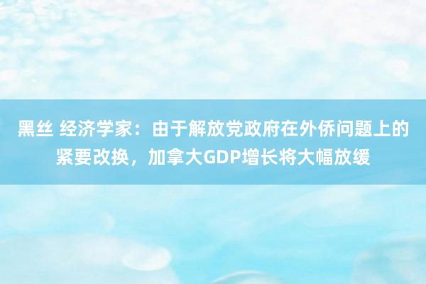 黑丝 经济学家：由于解放党政府在外侨问题上的紧要改换，加拿大GDP增长将大幅放缓