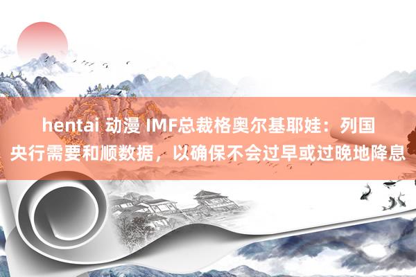 hentai 动漫 IMF总裁格奥尔基耶娃：列国央行需要和顺数据，以确保不会过早或过晚地降息