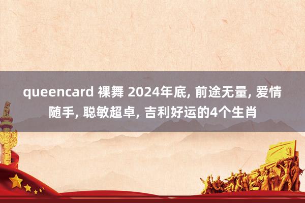 queencard 裸舞 2024年底， 前途无量， 爱情随手， 聪敏超卓， 吉利好运的4个生肖