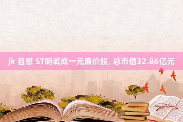 jk 自慰 ST明诚成一元廉价股， 总市值32.86亿元