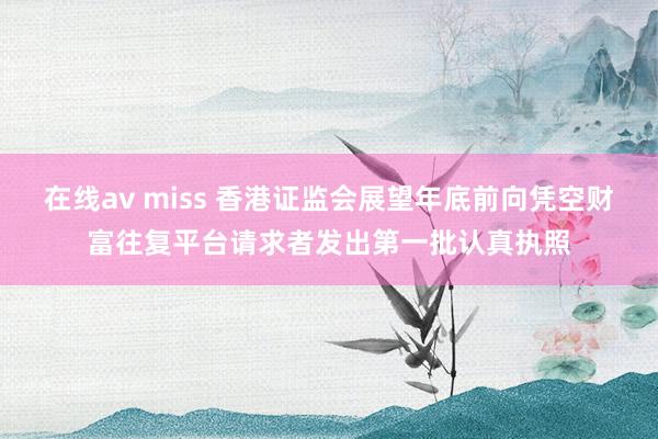 在线av miss 香港证监会展望年底前向凭空财富往复平台请求者发出第一批认真执照