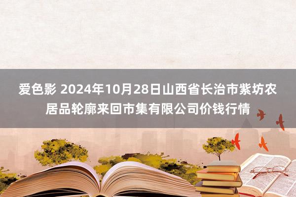 爱色影 2024年10月28日山西省长治市紫坊农居品轮廓来回市集有限公司价钱行情