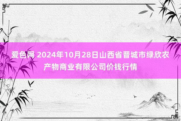 爱色网 2024年10月28日山西省晋城市绿欣农产物商业有限公司价钱行情