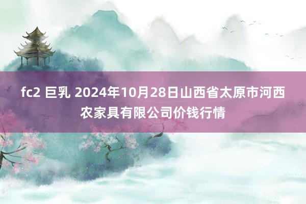 fc2 巨乳 2024年10月28日山西省太原市河西农家具有限公司价钱行情