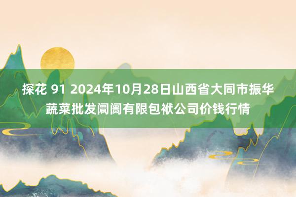 探花 91 2024年10月28日山西省大同市振华蔬菜批发阛阓有限包袱公司价钱行情