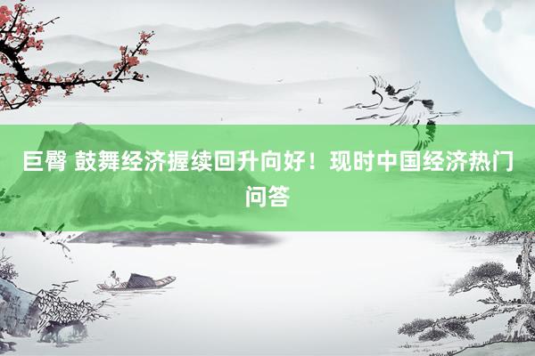 巨臀 鼓舞经济握续回升向好！现时中国经济热门问答