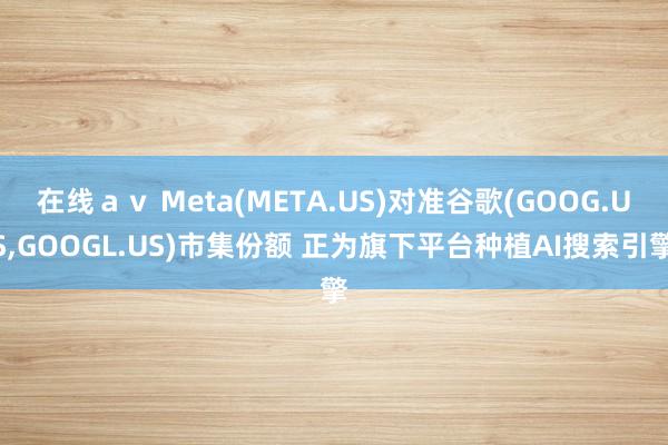 在线ａｖ Meta(META.US)对准谷歌(GOOG.US，GOOGL.US)市集份额 正为旗下平台种植AI搜索引擎